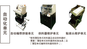 自動化單元：自動編帶拼接單元 / 供料器維護(hù)單元 *使用薄型單式供料器及自動供料器時，需要「薄型單式供料器用標(biāo)準(zhǔn)治具」及「薄型單式編帶供料器用附件」。 / 貼裝頭維護(hù)單元